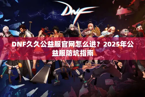 DNF久久公益服官网怎么进？2025年公益服防坑指南