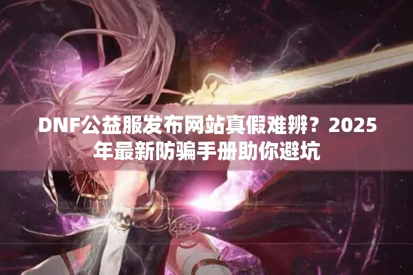 DNF公益服发布网站真假难辨？2025年最新防骗手册助你避坑