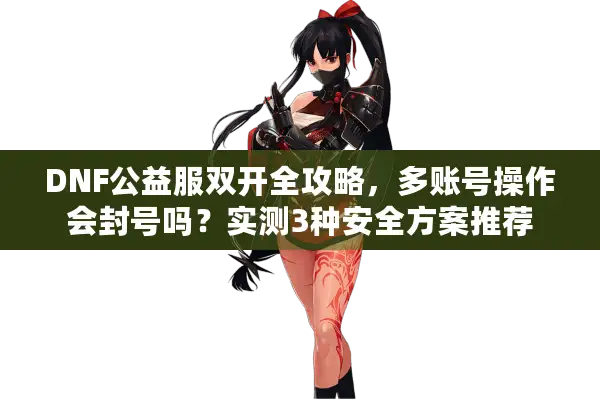 DNF公益服双开全攻略，多账号操作会封号吗？实测3种安全方案推荐