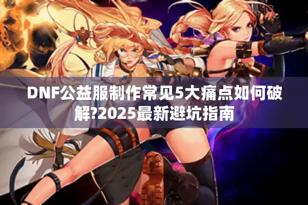 DNF公益服制作常见5大痛点如何破解?2025最新避坑指南
