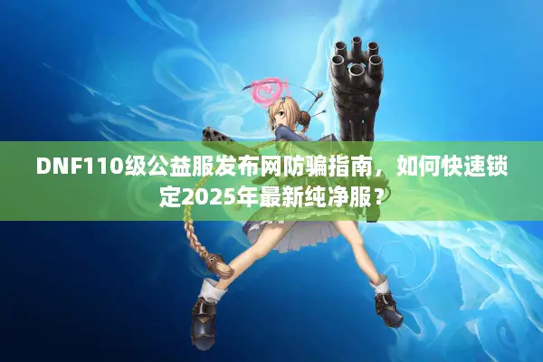 DNF110级公益服发布网防骗指南，如何快速锁定2025年最新纯净服？