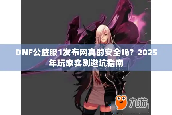 DNF公益服1发布网真的安全吗？2025年玩家实测避坑指南