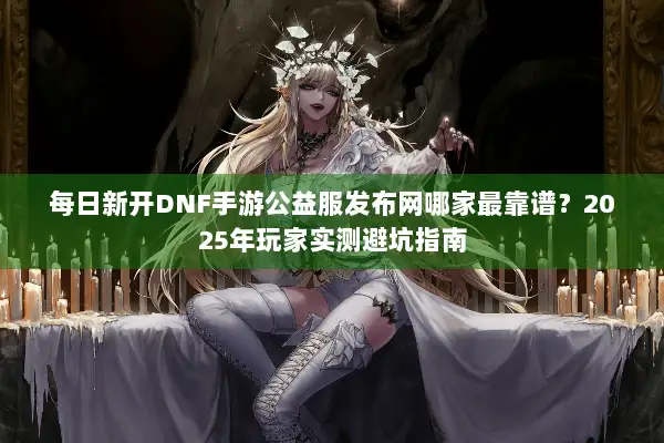 每日新开DNF手游公益服发布网哪家最靠谱？2025年玩家实测避坑指南