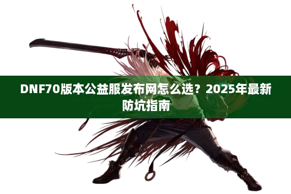 DNF70版本公益服发布网怎么选？2025年最新防坑指南