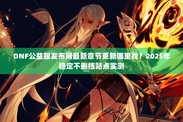 DNF公益服发布网最新章节更新哪里找？2025年稳定不删档站点实测