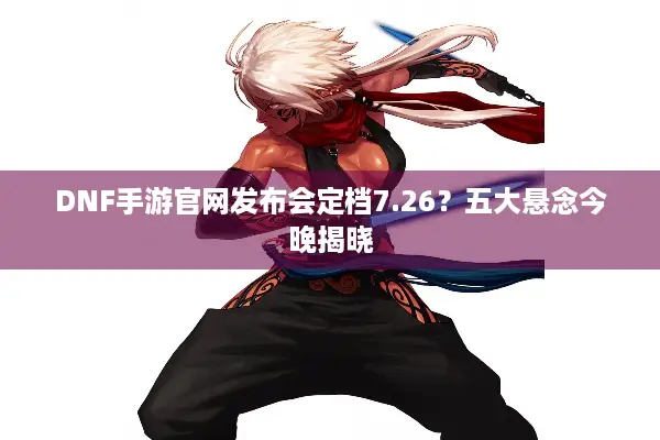 DNF手游官网发布会定档7.26？五大悬念今晚揭晓