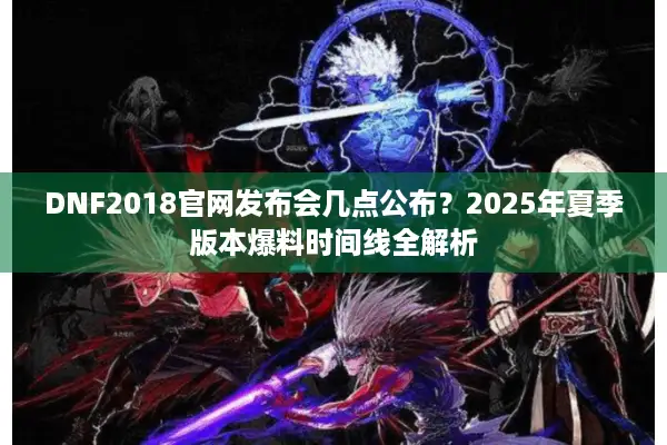 DNF2018官网发布会几点公布？2025年夏季版本爆料时间线全解析
