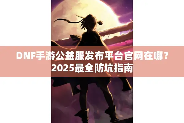 DNF手游公益服发布平台官网在哪？2025最全防坑指南