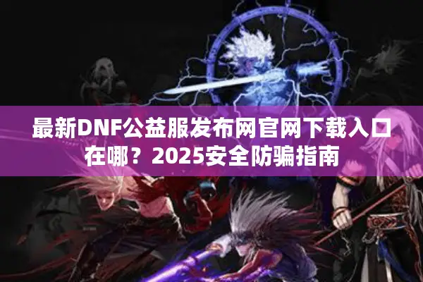 最新DNF公益服发布网官网下载入口在哪？2025安全防骗指南