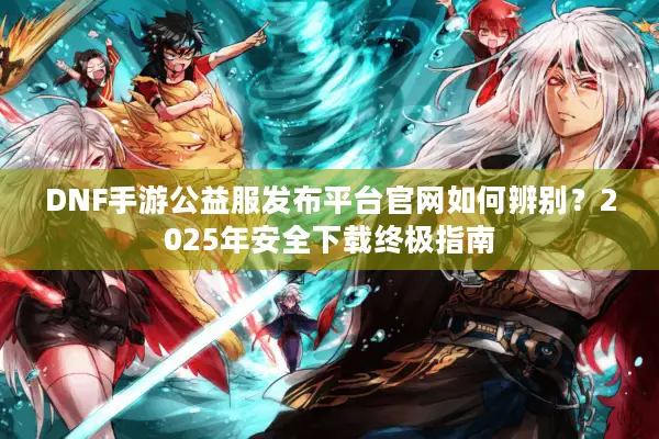 DNF手游公益服发布平台官网如何辨别？2025年安全下载终极指南