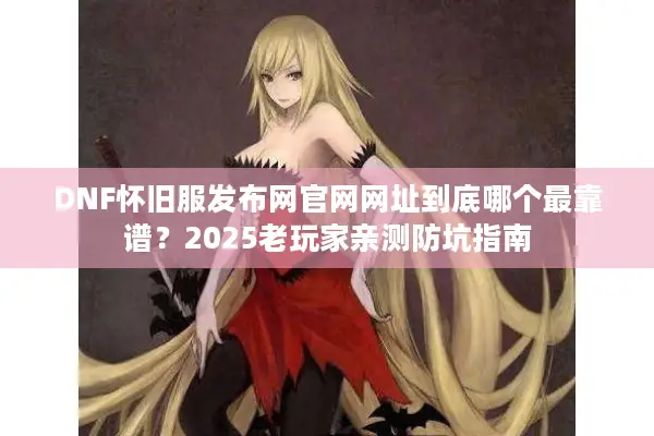 DNF怀旧服发布网官网网址到底哪个最靠谱？2025老玩家亲测防坑指南