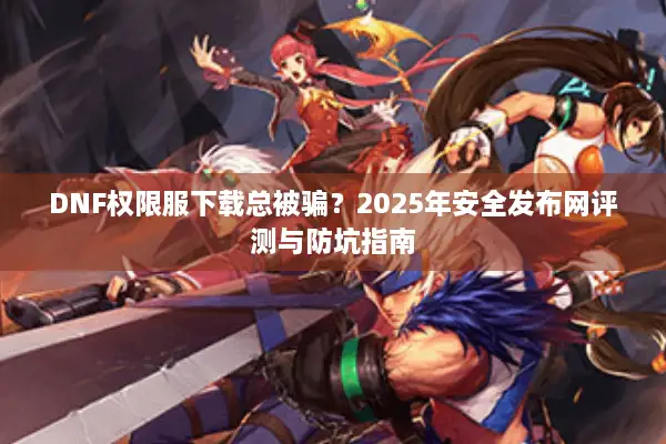 DNF权限服下载总被骗？2025年安全发布网评测与防坑指南
