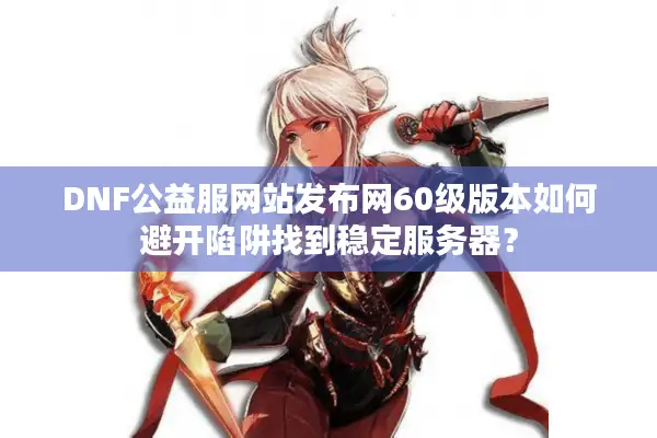DNF公益服网站发布网60级版本如何避开陷阱找到稳定服务器？