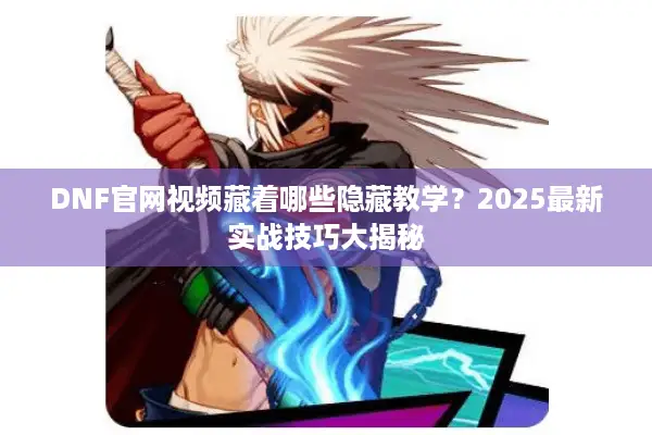 DNF官网视频藏着哪些隐藏教学？2025最新实战技巧大揭秘