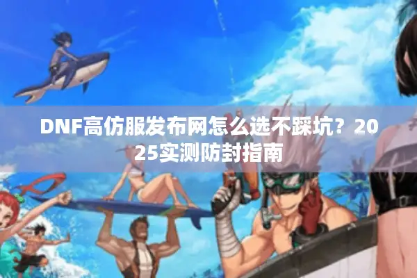 DNF高仿服发布网怎么选不踩坑？2025实测防封指南