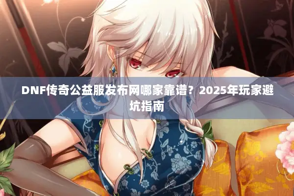 DNF传奇公益服发布网哪家靠谱？2025年玩家避坑指南