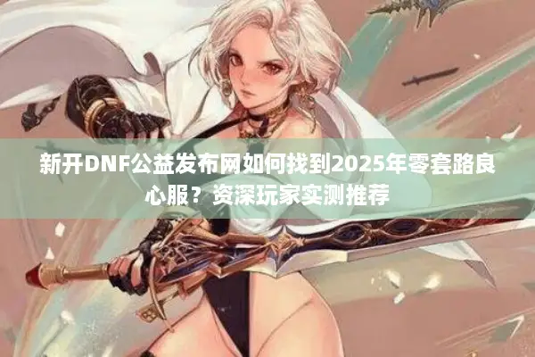 新开DNF公益发布网如何找到2025年零套路良心服？资深玩家实测推荐
