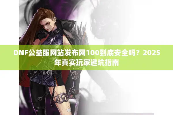 DNF公益服网站发布网100到底安全吗？2025年真实玩家避坑指南