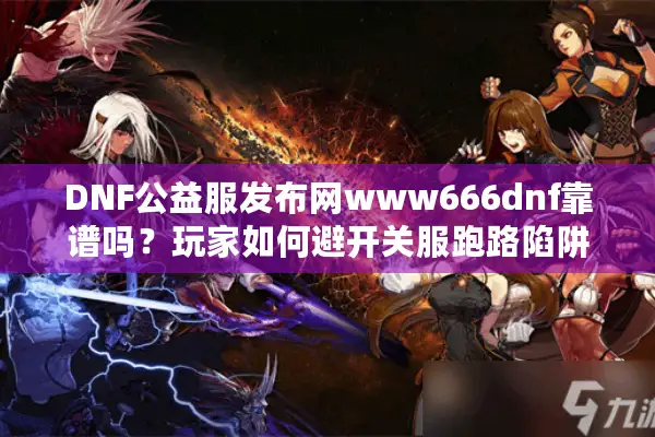DNF公益服发布网www666dnf靠谱吗？玩家如何避开关服跑路陷阱