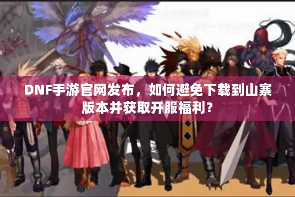 DNF手游官网发布，如何避免下载到山寨版本并获取开服福利？