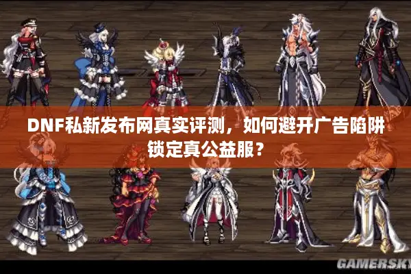 DNF私新发布网真实评测，如何避开广告陷阱锁定真公益服？