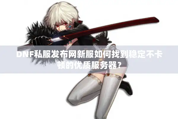 DNF私服发布网新服如何找到稳定不卡顿的优质服务器？