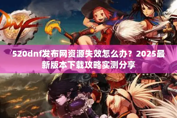 520dnf发布网资源失效怎么办？2025最新版本下载攻略实测分享