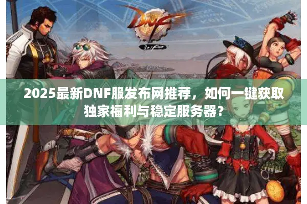 2025最新DNF服发布网推荐，如何一键获取独家福利与稳定服务器？