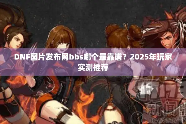 DNF图片发布网bbs哪个最靠谱？2025年玩家实测推荐