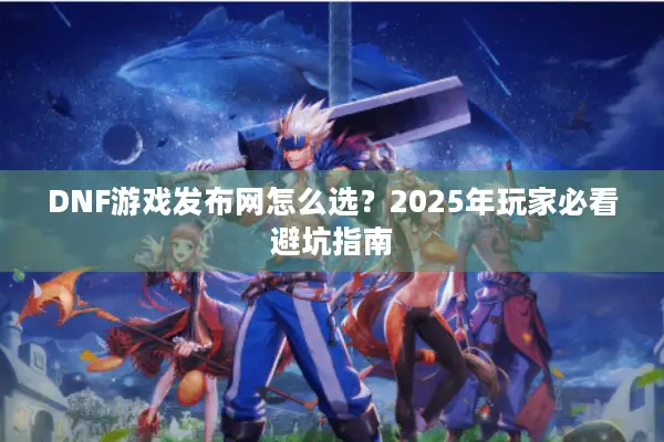 DNF游戏发布网怎么选？2025年玩家必看避坑指南
