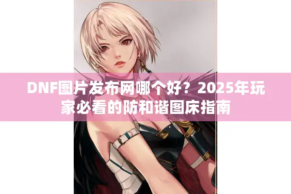 DNF图片发布网哪个好？2025年玩家必看的防和谐图床指南