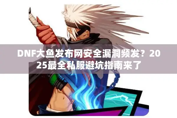 DNF大鱼发布网安全漏洞频发？2025最全私服避坑指南来了
