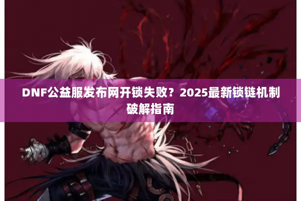 DNF公益服发布网开锁失败？2025最新锁链机制破解指南