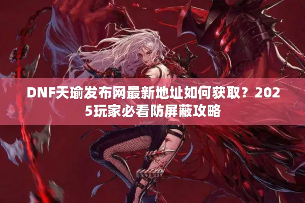 DNF天瑜发布网最新地址如何获取？2025玩家必看防屏蔽攻略