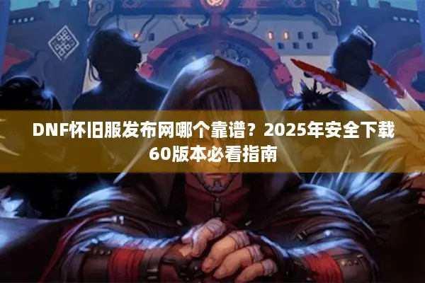 DNF怀旧服发布网哪个靠谱？2025年安全下载60版本必看指南