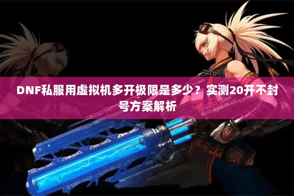 DNF私服用虚拟机多开极限是多少？实测20开不封号方案解析