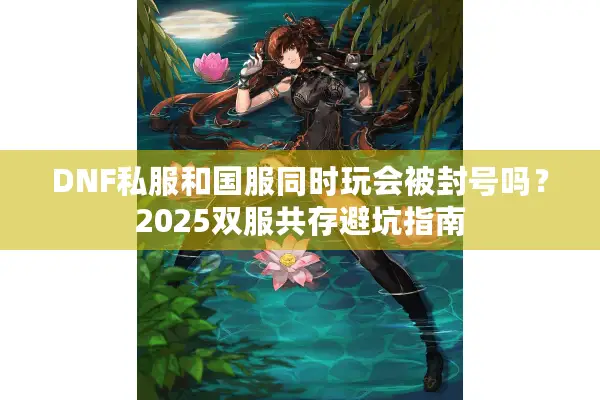DNF私服和国服同时玩会被封号吗？2025双服共存避坑指南
