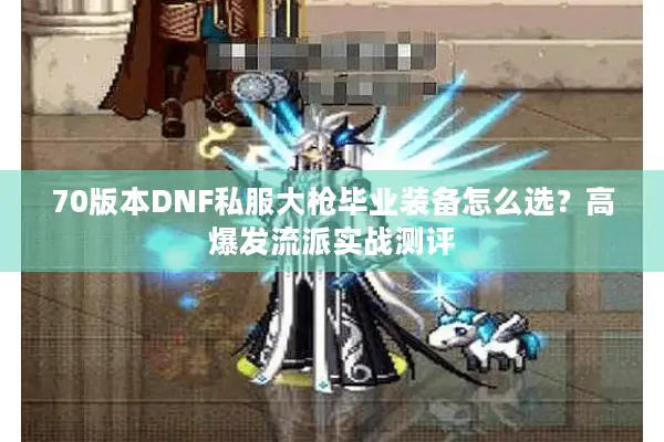 70版本DNF私服大枪毕业装备怎么选？高爆发流派实战测评