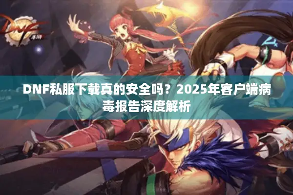 DNF私服下载真的安全吗？2025年客户端病毒报告深度解析