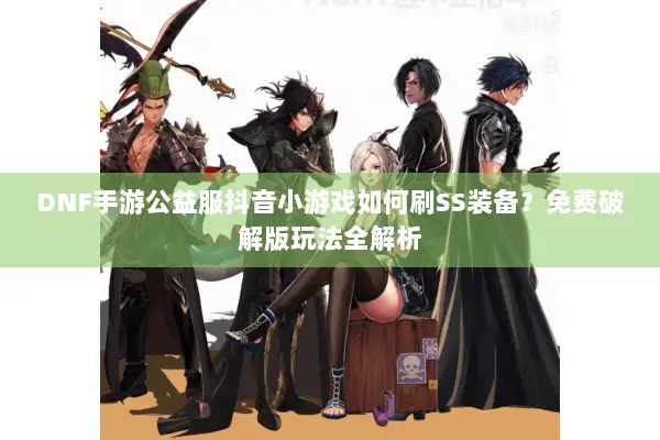 DNF手游公益服抖音小游戏如何刷SS装备？免费破解版玩法全解析