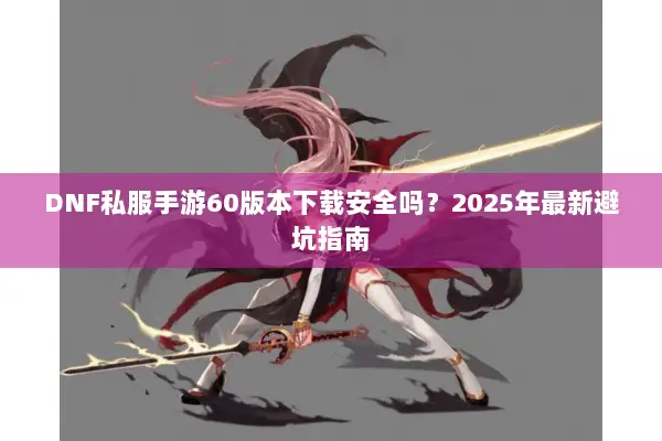 DNF私服手游60版本下载安全吗？2025年最新避坑指南