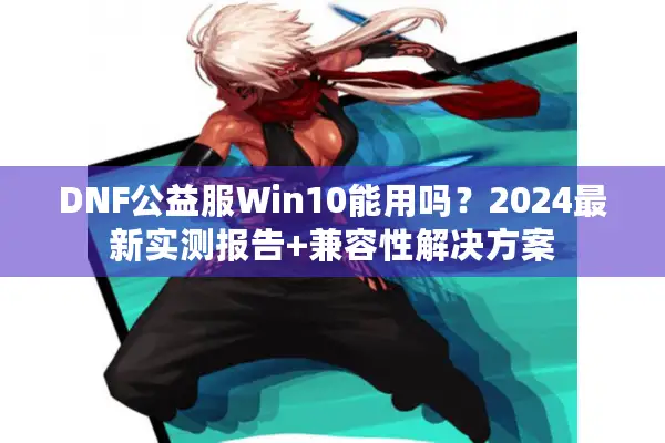 DNF公益服Win10能用吗？2024最新实测报告+兼容性解决方案