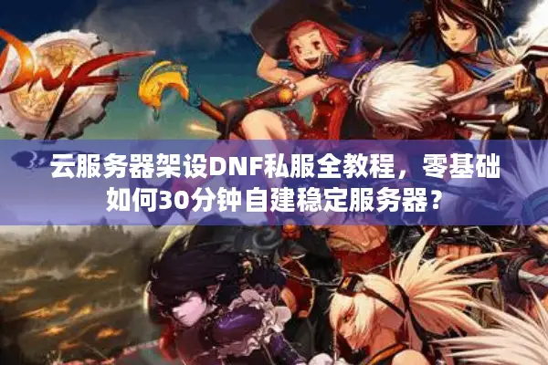 云服务器架设DNF私服全教程，零基础如何30分钟自建稳定服务器？