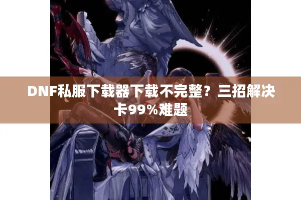 DNF私服下载器下载不完整？三招解决卡99%难题