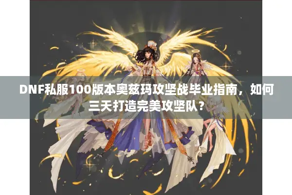 DNF私服100版本奥兹玛攻坚战毕业指南，如何三天打造完美攻坚队？