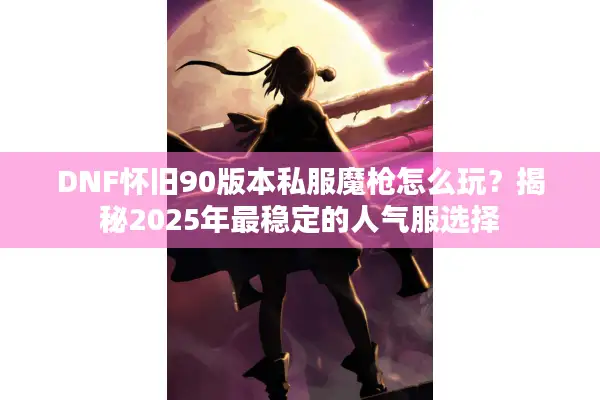 DNF怀旧90版本私服魔枪怎么玩？揭秘2025年最稳定的人气服选择