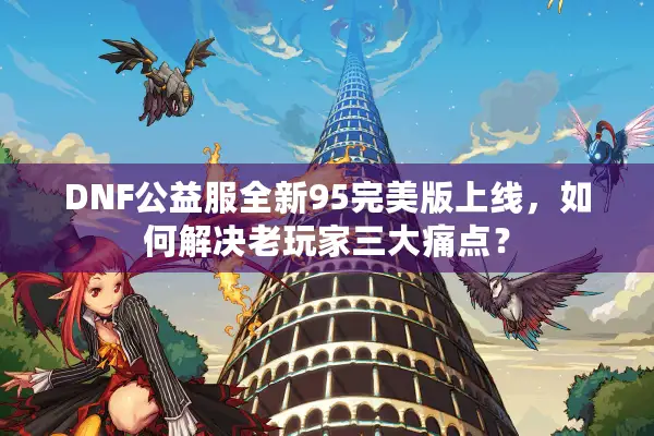 DNF公益服全新95完美版上线，如何解决老玩家三大痛点？