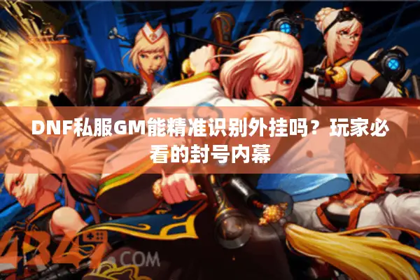 DNF私服GM能精准识别外挂吗？玩家必看的封号内幕
