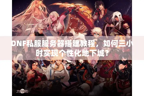 DNF私服服务器搭建教程，如何三小时实现个性化地下城？