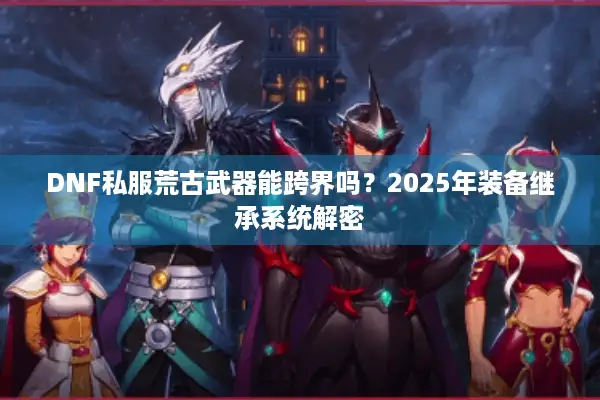 DNF私服荒古武器能跨界吗？2025年装备继承系统解密